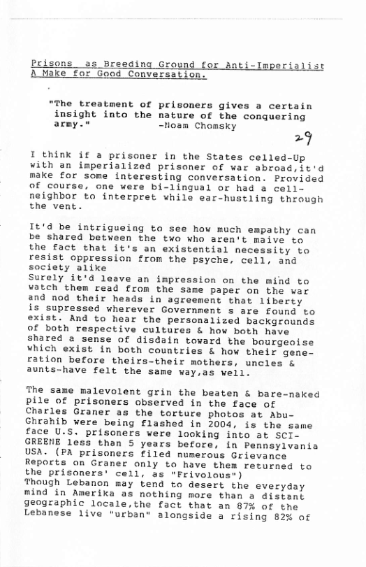 Prisons as Breeding Ground for Anti-Imperialist A Make for Good Conversation. "The treatment of prisoners gives a certain insight into the nature of the conquering army." -Noam Chomsky 29 I think if a prisoner in the States celled-Up with an imperialized prisoner of war abroad,it’d make for some interesting conversation. Provided Of course, one were bi-lingual or had a cell- neighbor to interpret while ear-hustling through the vent. 1t’d be intrigueing to see how much empathy can be shared between the two who aren’t maive to the fact that it’s an existential necessity to resist oppression from the psyche, cell, and society alike Surely it’d leave an impression on the mind to watch them read from the same paper on the war and nod their heads in agreement that liberty is supressed wherever Government s are found to exist. And to hear the personalized backgrounds of both respective cultures & how both have shared 2 sense of disdain toward the bourgeoise which exist in both countries & how their gene- ration before theirs-their mothers, uncles & aunts-have felt the same way,as well. The same malevolent grin the beaten & bare-naked pile of prisoners observed in the face of Charles Graner as the torture photos at Abu- Ghranib were being flashed in 2004, is the same face U.S. prisoners vere looking into at SCI- GREENE less than 5 years before, in Pennsylvania USA. (PA prisoners filed numerous Grievance Reports on Graner only to have them returned to the prisoners’ cell, as "Frivolous") Though Lebanon may tend to desert the everyday mind in Amerika as nothing more than a distant geographic locale,the fact that an 87% of the Lebanese live "urban® alongside a rising 82% of